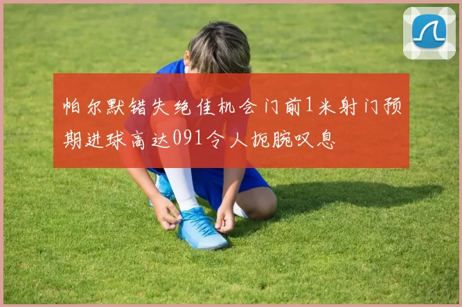 帕尔默错失绝佳机会门前1米射门预期进球高达091令人扼腕叹息